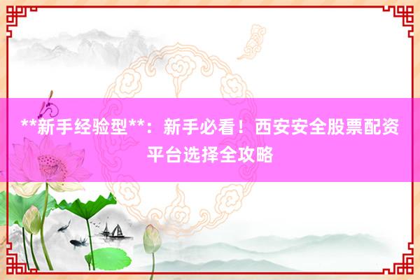 **新手经验型**:新手必看!西安安全股票配资平台选择全攻略