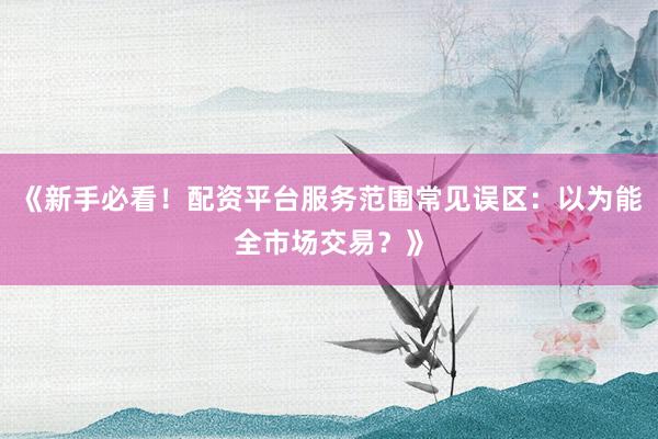《新手必看!配资平台服务范围常见误区:以为能全市场交易?》