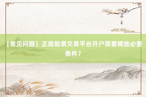 【常见问题】正规股票交易平台开户需要哪些必要条件？