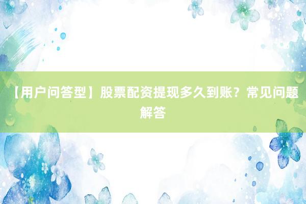 【用户问答型】股票配资提现多久到账？常见问题解答