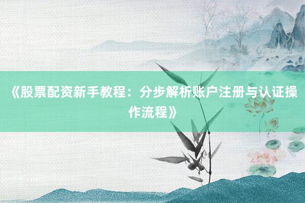 《股票配资新手教程：分步解析账户注册与认证操作流程》