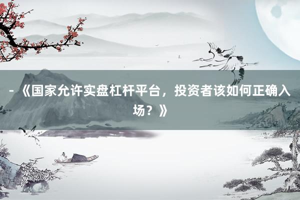 - 《国家允许实盘杠杆平台，投资者该如何正确入场？》