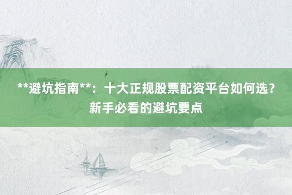 **避坑指南**：十大正规股票配资平台如何选？新手必看的避坑要点