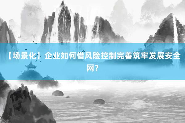 【场景化】企业如何借风险控制完善筑牢发展安全网？