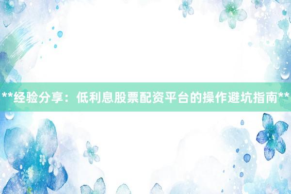 **经验分享：低利息股票配资平台的操作避坑指南**