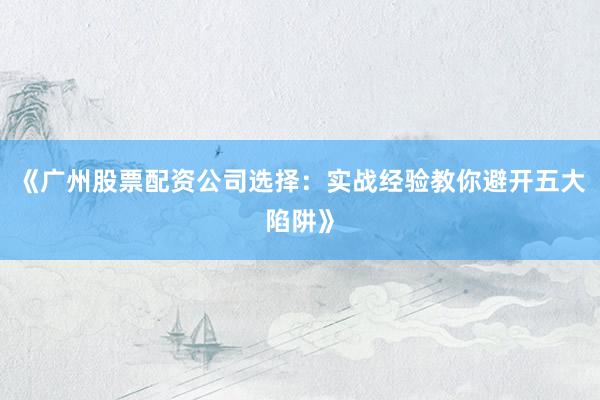 《广州股票配资公司选择：实战经验教你避开五大陷阱》