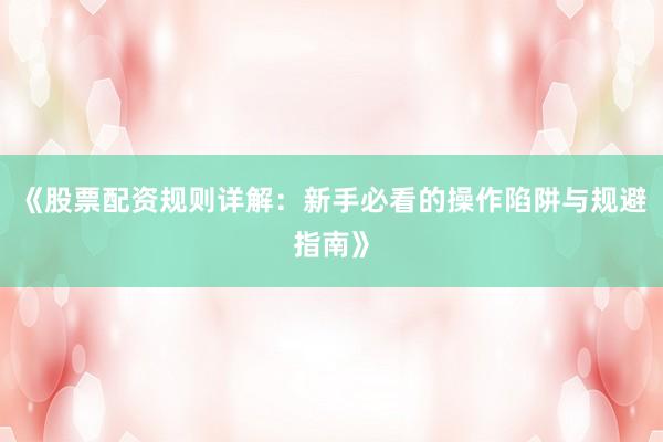 《股票配资规则详解：新手必看的操作陷阱与规避指南》