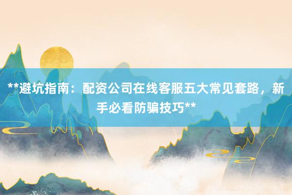 **避坑指南:配资公司在线客服五大常见套路,新手必看防骗技巧**