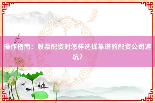 操作指南：股票配资时怎样选择靠谱的配资公司避坑？