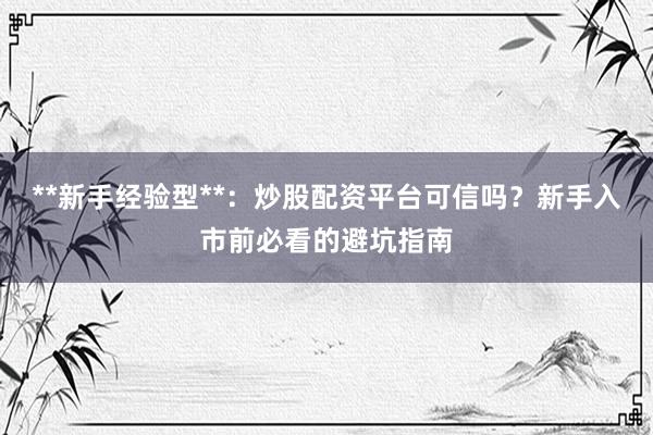 **新手经验型**：炒股配资平台可信吗？新手入市前必看的避坑指南