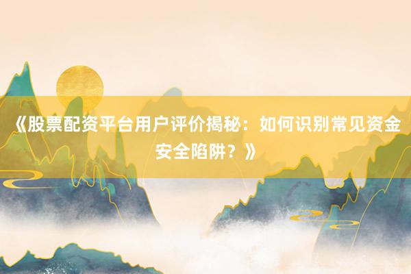 《股票配资平台用户评价揭秘：如何识别常见资金安全陷阱？》