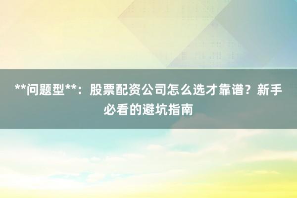 **问题型**：股票配资公司怎么选才靠谱？新手必看的避坑指南