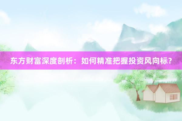 东方财富深度剖析：如何精准把握投资风向标？