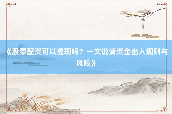 《股票配资可以提现吗？一文说清资金出入规则与风险》