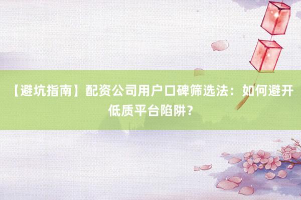 【避坑指南】配资公司用户口碑筛选法：如何避开低质平台陷阱？