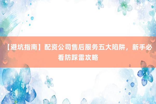 【避坑指南】配资公司售后服务五大陷阱，新手必看防踩雷攻略