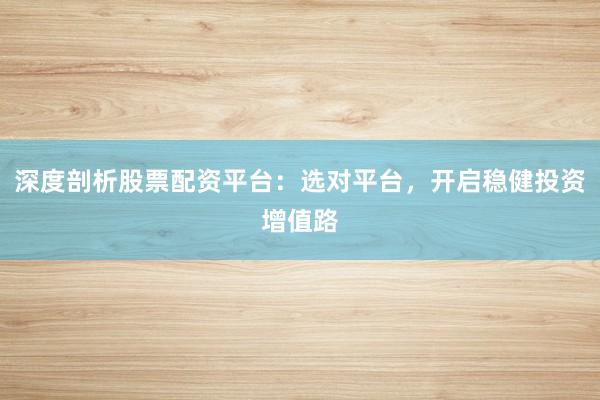 深度剖析股票配资平台：选对平台，开启稳健投资增值路