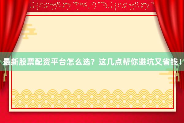 最新股票配资平台怎么选？这几点帮你避坑又省钱！