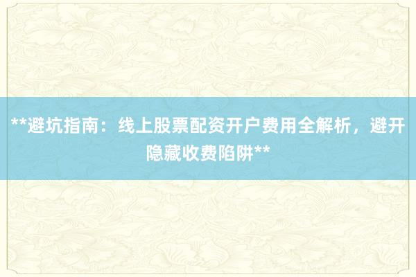 **避坑指南：线上股票配资开户费用全解析，避开隐藏收费陷阱**