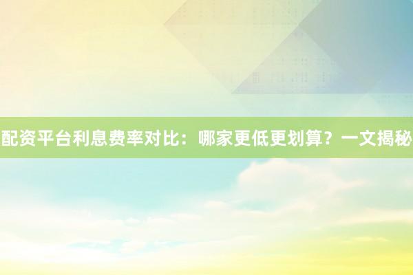 配资平台利息费率对比：哪家更低更划算？一文揭秘