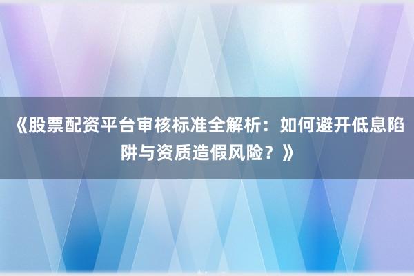 《股票配资平台审核标准全解析：如何避开低息陷阱与资质造假风险？》