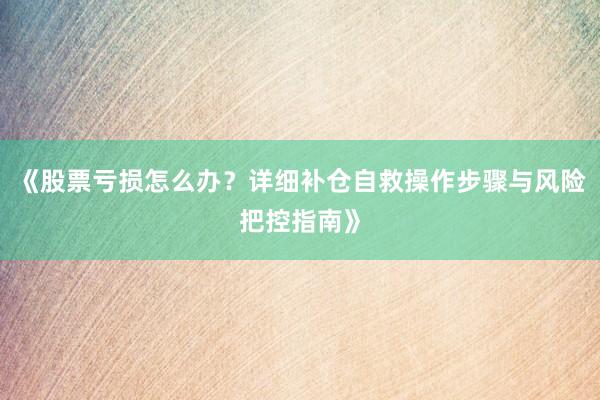 《股票亏损怎么办？详细补仓自救操作步骤与风险把控指南》