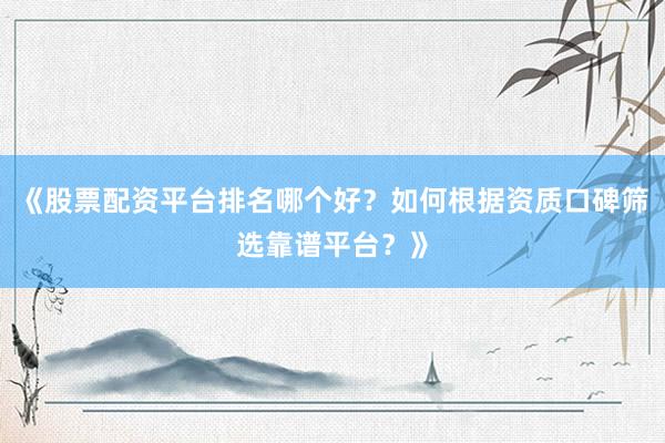 《股票配资平台排名哪个好？如何根据资质口碑筛选靠谱平台？》