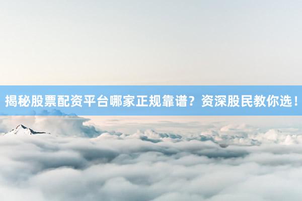 揭秘股票配资平台哪家正规靠谱？资深股民教你选！