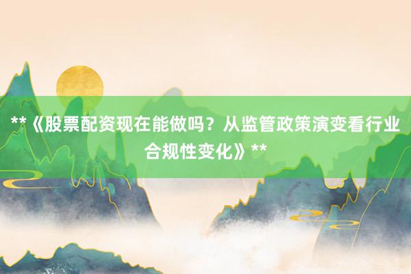 **《股票配资现在能做吗？从监管政策演变看行业合规性变化》**