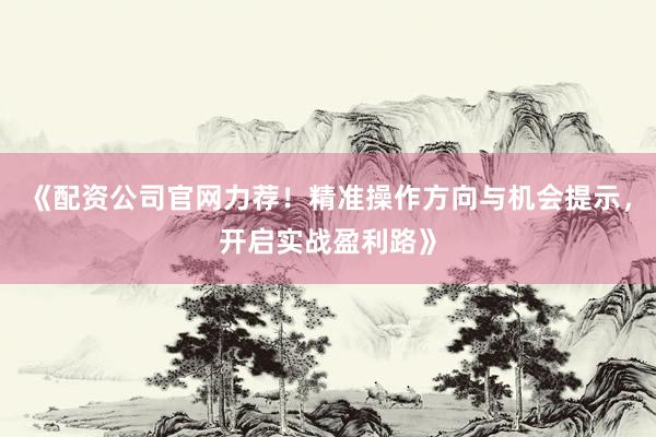 《配资公司官网力荐!精准操作方向与机会提示,开启实战盈利路》
